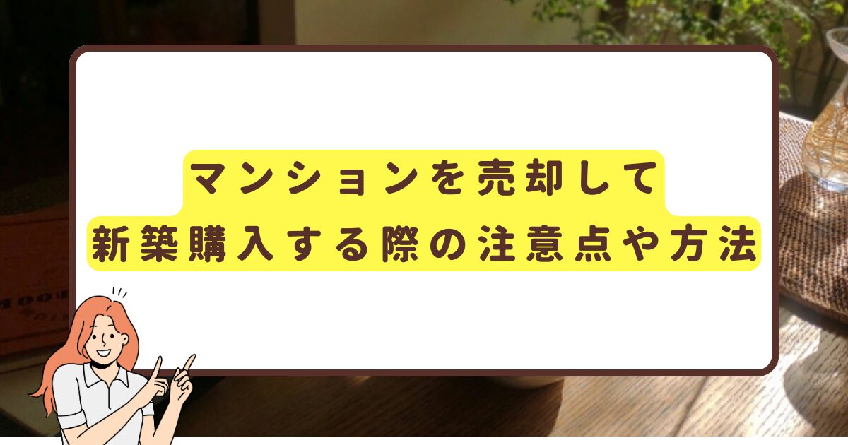 マンションを売却して新築購入する際の注意点や方法