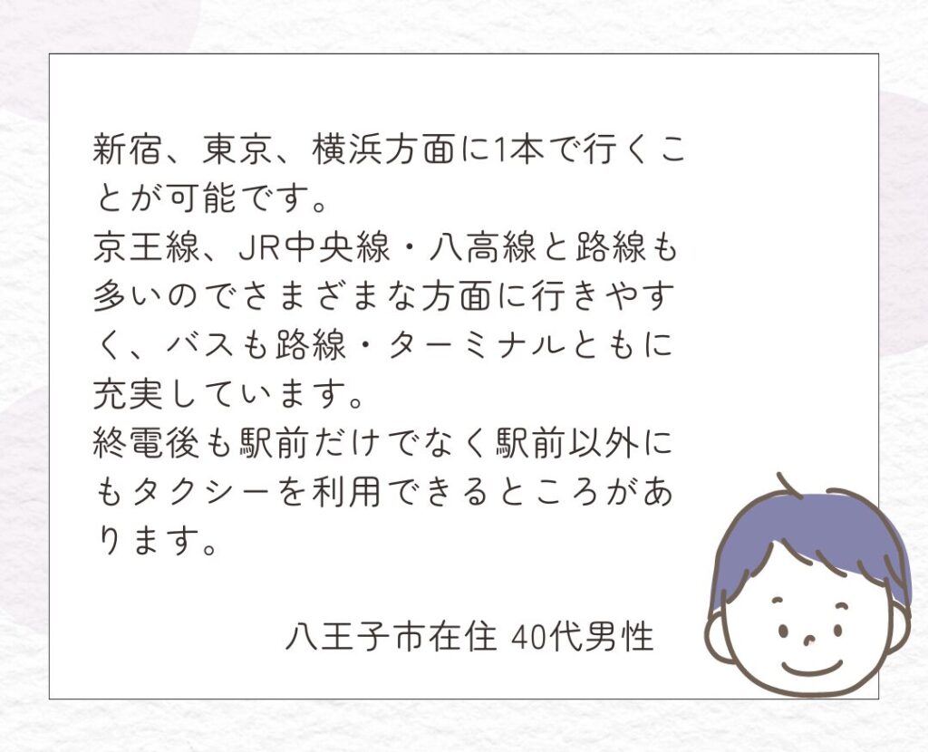 八王子市在住 40代男性
新宿、東京、横浜方面に1本で行くことが可能です。京王線、JR中央線・八高線と路線も多いのでさまざまな方面に行きやすく、バスも路線・ターミナルともに充実しています。終電後も駅前だけでなく駅前以外にもタクシーを利用できるところがあります。