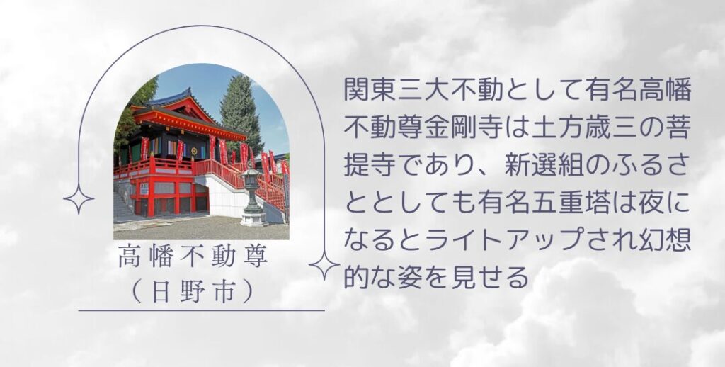 高幡不動尊金剛寺（日野市）
関東三大不動として有名高幡不動尊金剛寺は土方歳三の菩提寺であり、新選組のふるさととしても有名五重塔は夜になるとライトアップされ幻想的な姿を見せる