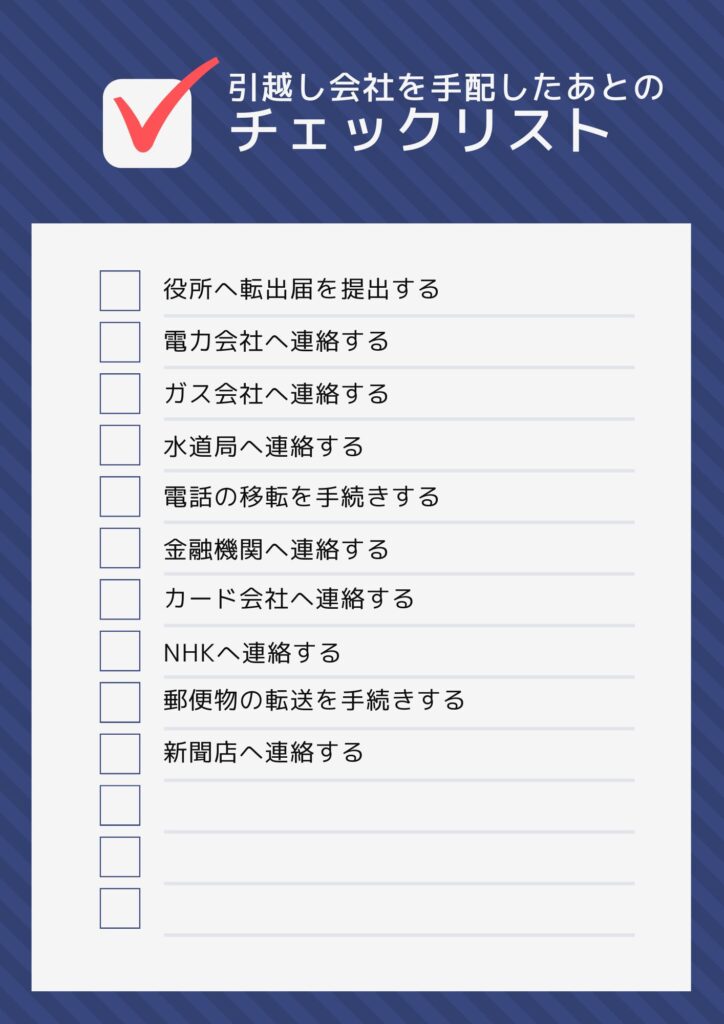 役所へ転出届を提出する
電力会社へ連絡する
ガス会社へ連絡する
水道局へ連絡する
電話の移転を手続きする
金融機関へ連絡する
カード会社へ連絡する
NHKへ連絡する
郵便物の転送を手続きする
新聞店へ連絡する